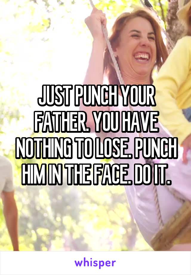 JUST PUNCH YOUR FATHER. YOU HAVE NOTHING TO LOSE. PUNCH HIM IN THE FACE. DO IT.