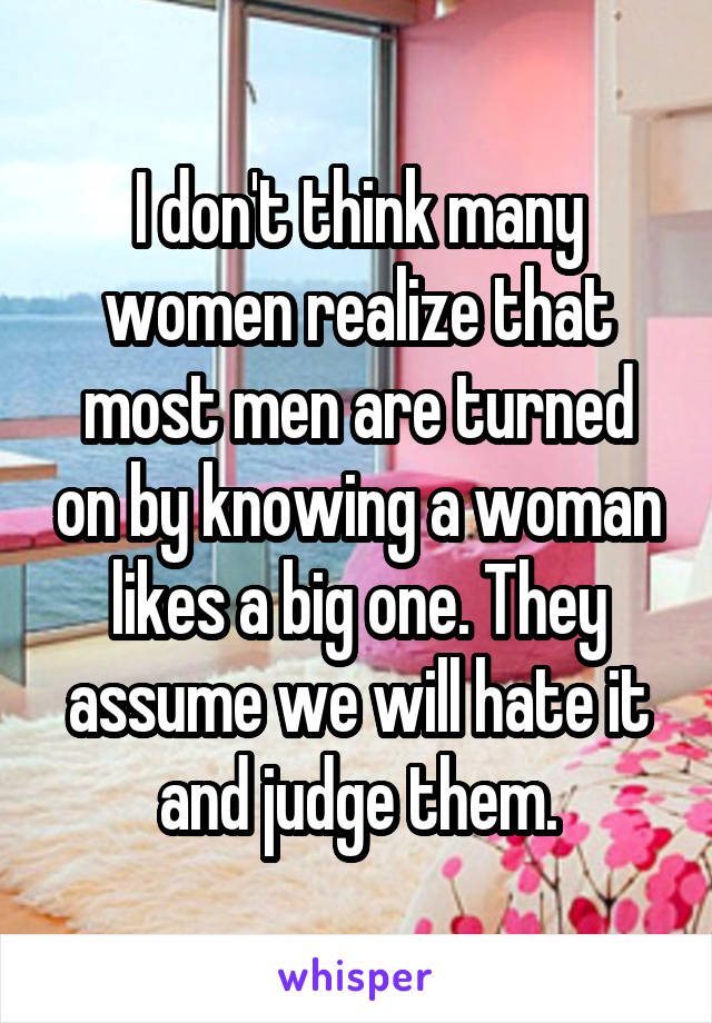 I don't think many women realize that most men are turned on by knowing a woman likes a big one. They assume we will hate it and judge them.