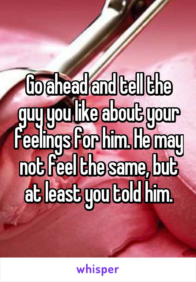 Go ahead and tell the guy you like about your feelings for him. He may not feel the same, but at least you told him.