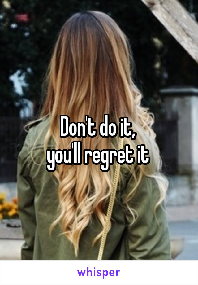 Don't do it, 
you'll regret it 