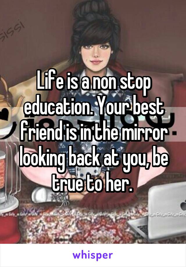 Life is a non stop education. Your best friend is in the mirror looking back at you, be true to her. 