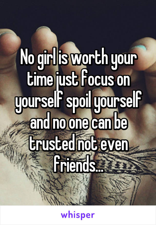 No girl is worth your time just focus on yourself spoil yourself and no one can be trusted not even friends...