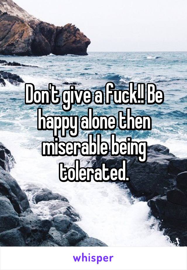 Don't give a fuck!! Be happy alone then miserable being tolerated.