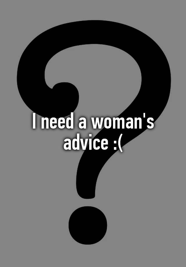 I need a woman's advice :(