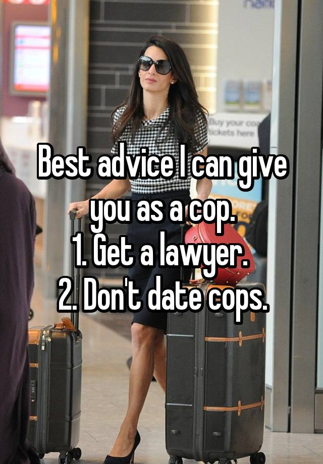 Best advice I can give you as a cop.
1. Get a lawyer. 
2. Don't date cops.