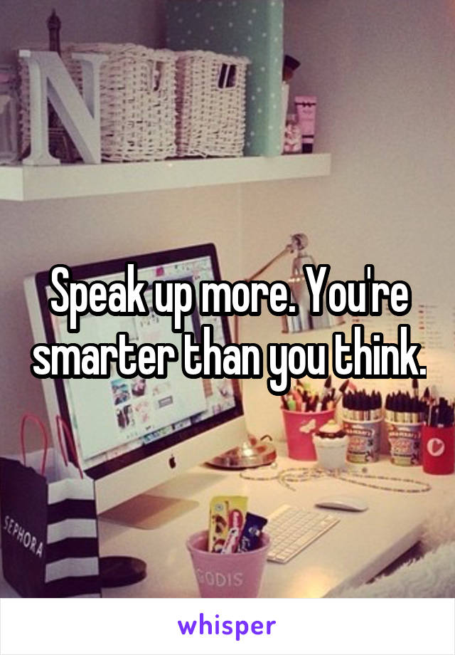 Speak up more. You're smarter than you think.