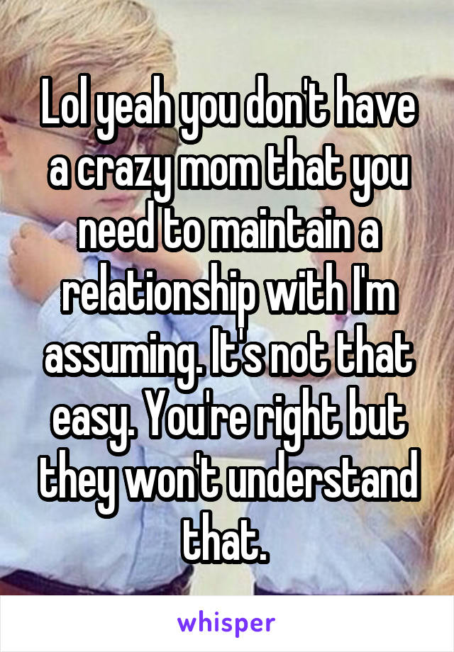 Lol yeah you don't have a crazy mom that you need to maintain a relationship with I'm assuming. It's not that easy. You're right but they won't understand that. 