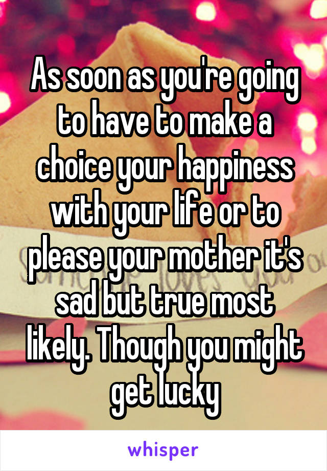 As soon as you're going to have to make a choice your happiness with your life or to please your mother it's sad but true most likely. Though you might get lucky