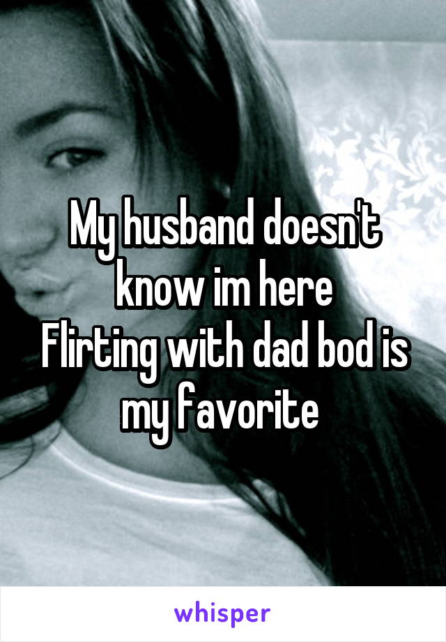 My husband doesn't know im here
Flirting with dad bod is my favorite 