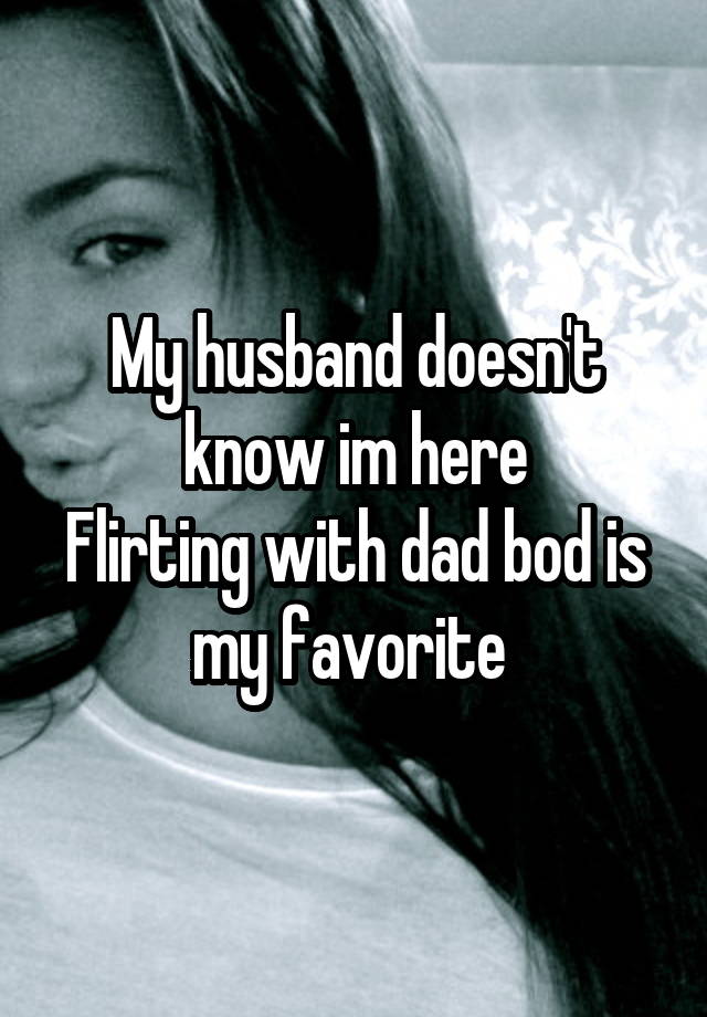 My husband doesn't know im here
Flirting with dad bod is my favorite 