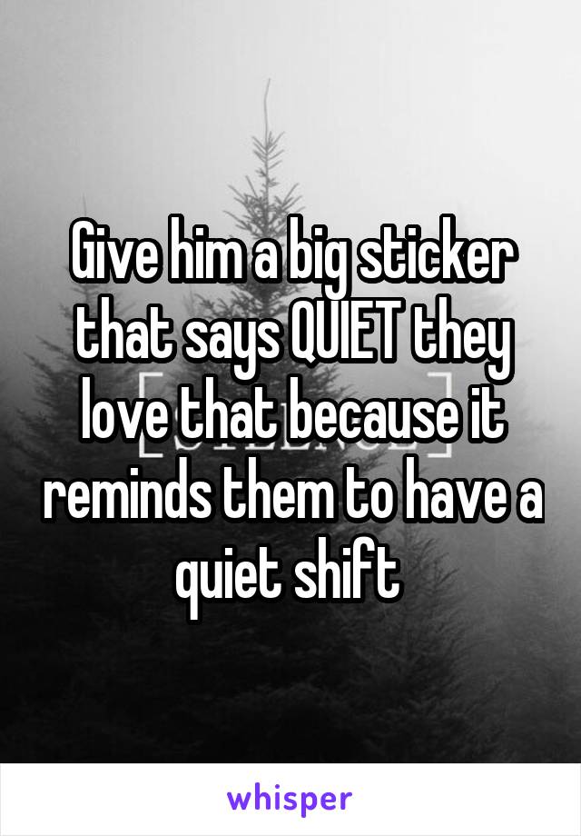 Give him a big sticker that says QUIET they love that because it reminds them to have a quiet shift 