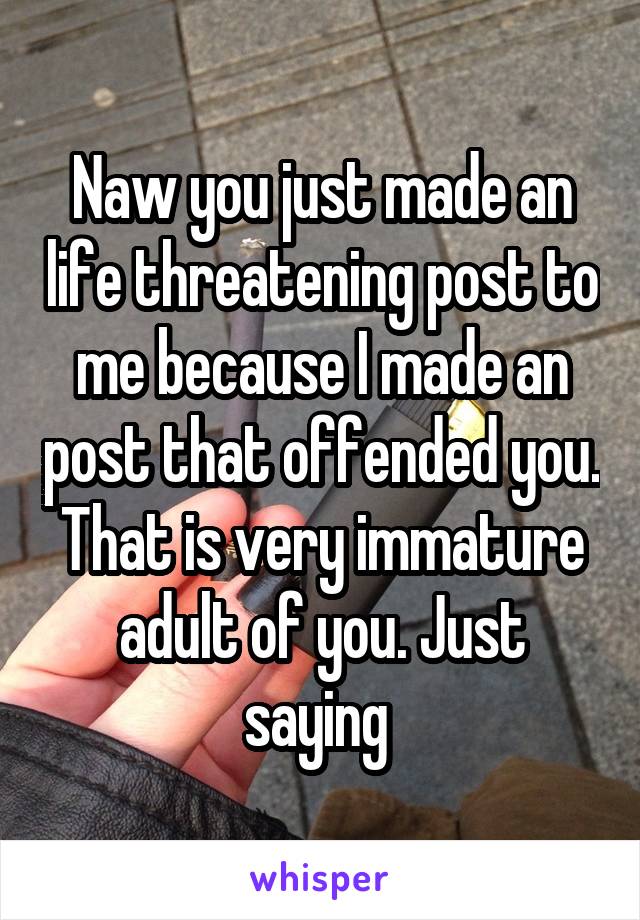 Naw you just made an life threatening post to me because I made an post that offended you. That is very immature adult of you. Just saying 