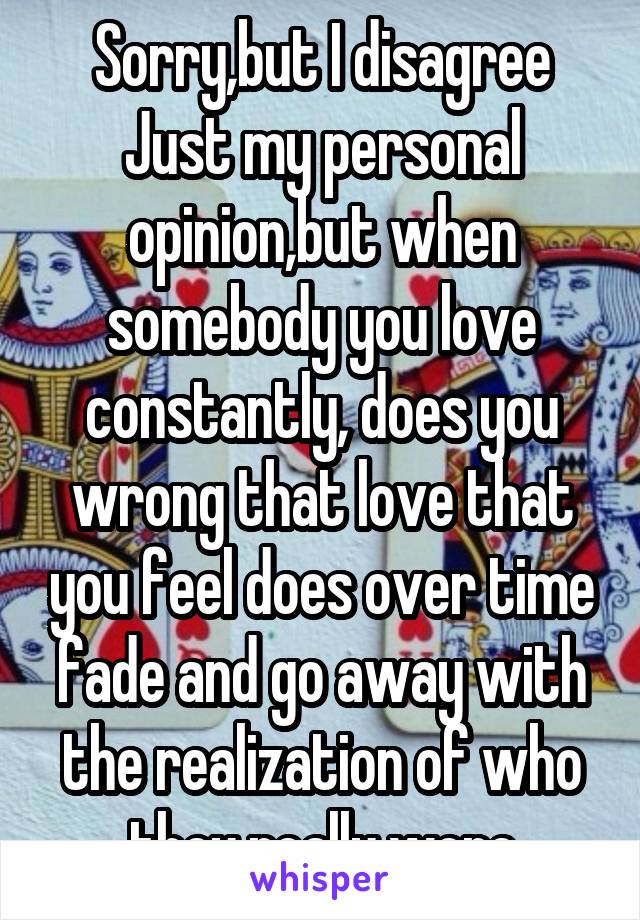 Sorry,but I disagree Just my personal opinion,but when somebody you love constantly, does you wrong that love that you feel does over time fade and go away with the realization of who they really were