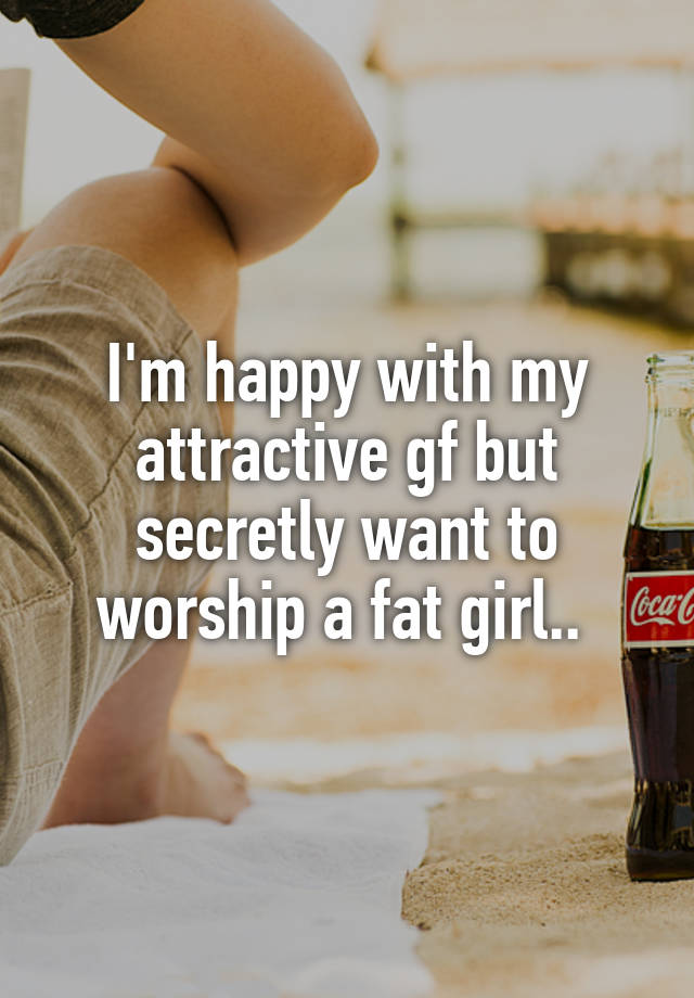 I'm happy with my attractive gf but secretly want to worship a fat girl.. 