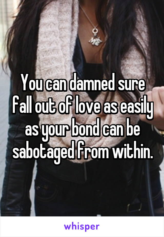 You can damned sure fall out of love as easily as your bond can be sabotaged from within.