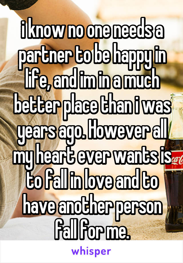 i know no one needs a partner to be happy in life, and im in a much better place than i was years ago. However all my heart ever wants is to fall in love and to have another person fall for me.