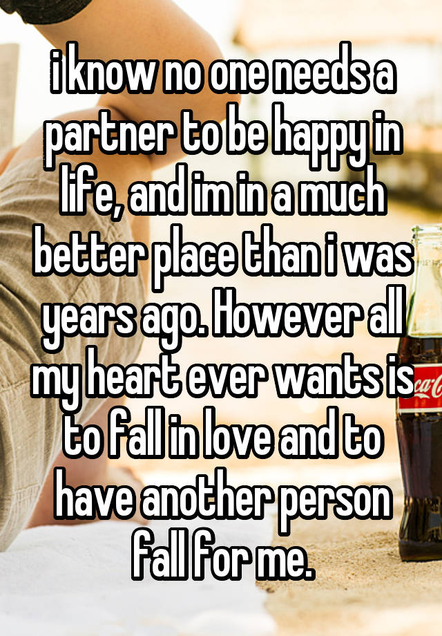 i know no one needs a partner to be happy in life, and im in a much better place than i was years ago. However all my heart ever wants is to fall in love and to have another person fall for me.