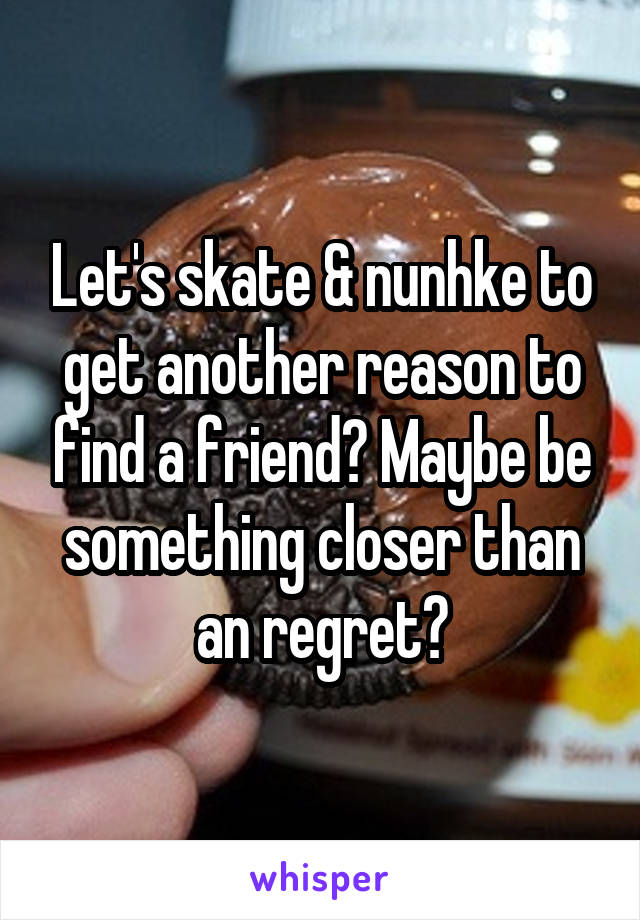 Let's skate & nunhke to get another reason to find a friend? Maybe be something closer than an regret?