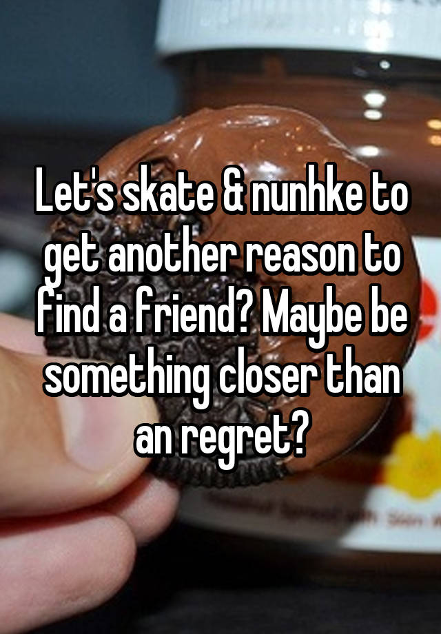 Let's skate & nunhke to get another reason to find a friend? Maybe be something closer than an regret?