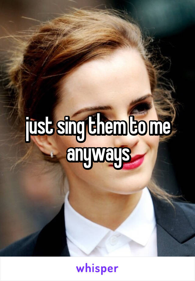 just sing them to me anyways