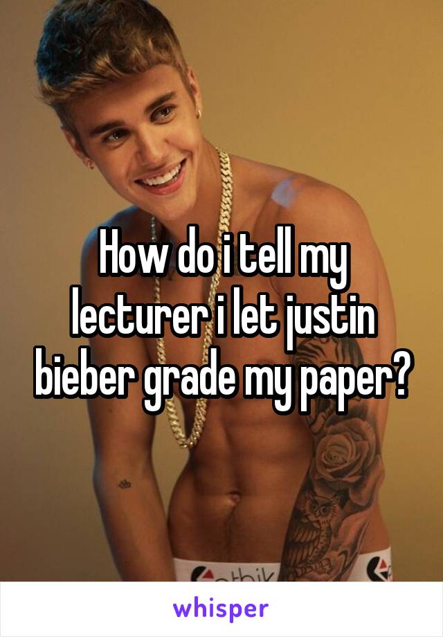 How do i tell my lecturer i let justin bieber grade my paper?