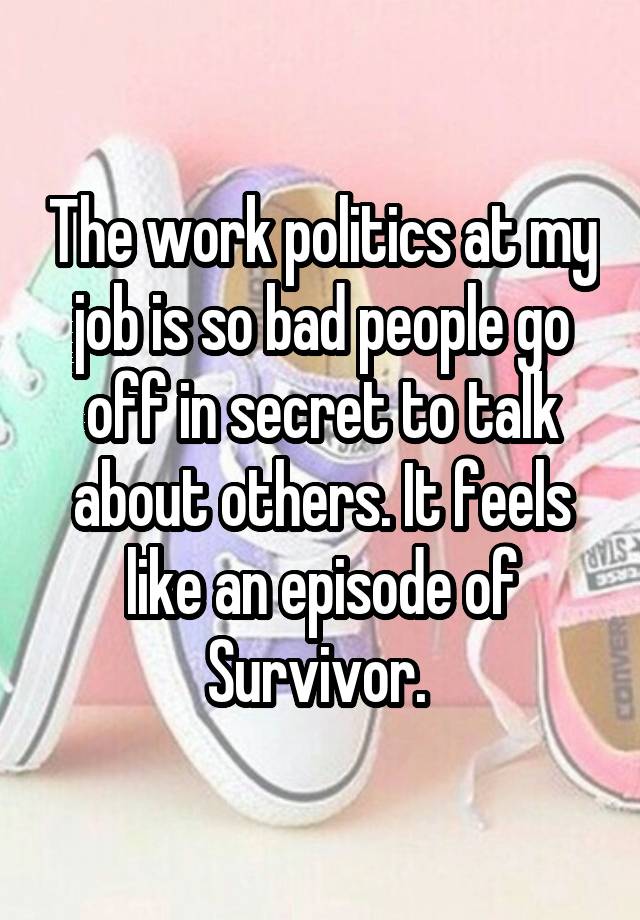 The work politics at my job is so bad people go off in secret to talk about others. It feels like an episode of Survivor. 