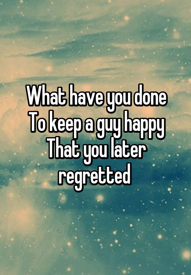 What have you done
To keep a guy happy
That you later regretted 