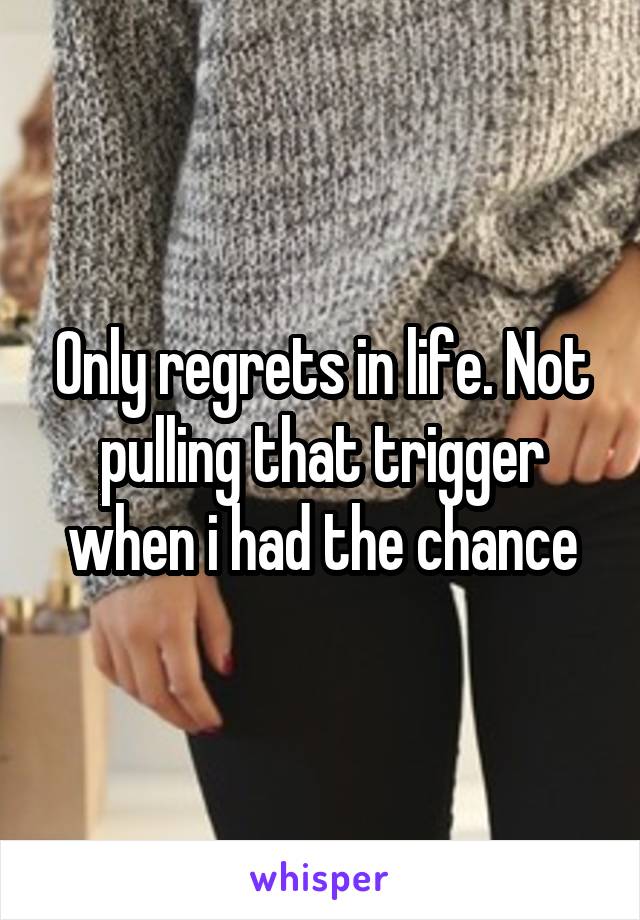 Only regrets in life. Not pulling that trigger when i had the chance