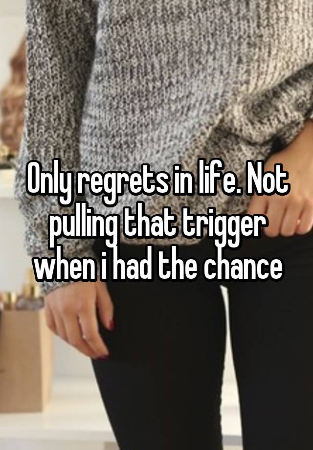 Only regrets in life. Not pulling that trigger when i had the chance