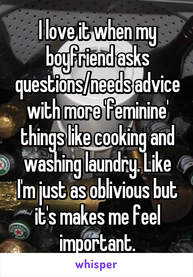 I love it when my boyfriend asks questions/needs advice with more 'feminine' things like cooking and washing laundry. Like I'm just as oblivious but it's makes me feel important.