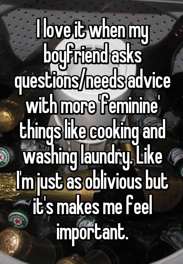 I love it when my boyfriend asks questions/needs advice with more 'feminine' things like cooking and washing laundry. Like I'm just as oblivious but it's makes me feel important.