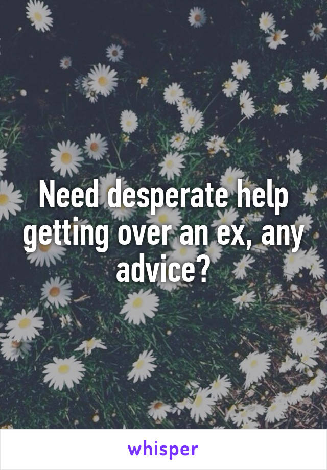 Need desperate help getting over an ex, any advice?