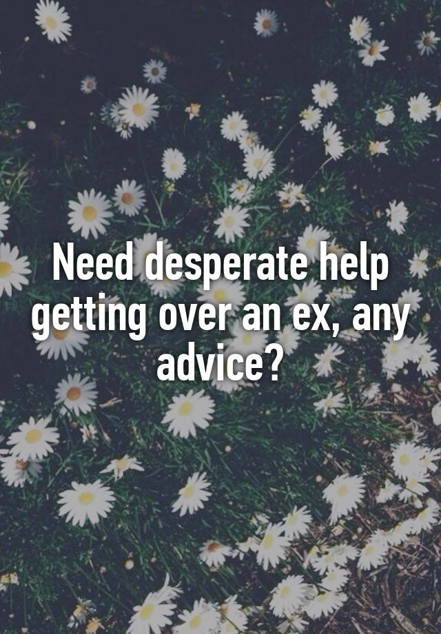 Need desperate help getting over an ex, any advice?