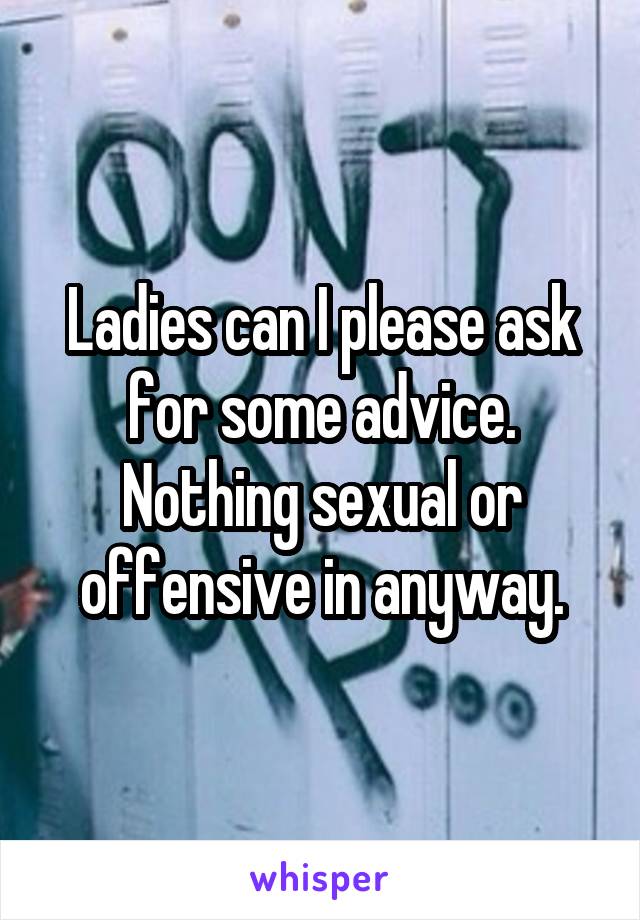 Ladies can I please ask for some advice. Nothing sexual or offensive in anyway.