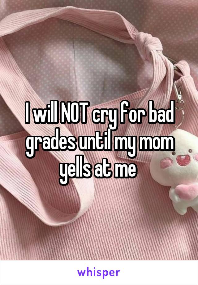 I will NOT cry for bad grades until my mom yells at me 