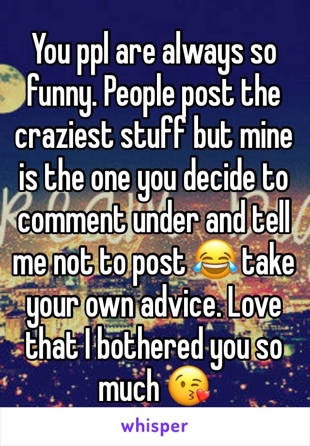 You ppl are always so funny. People post the craziest stuff but mine is the one you decide to comment under and tell me not to post 😂 take your own advice. Love that I bothered you so much 😘