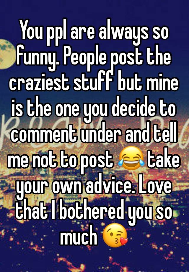 You ppl are always so funny. People post the craziest stuff but mine is the one you decide to comment under and tell me not to post 😂 take your own advice. Love that I bothered you so much 😘