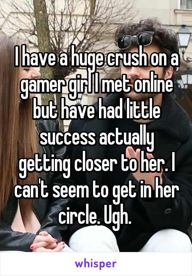 I have a huge crush on a gamer girl I met online but have had little success actually getting closer to her. I can't seem to get in her circle. Ugh. 