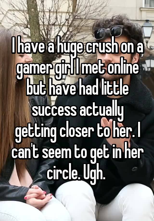 I have a huge crush on a gamer girl I met online but have had little success actually getting closer to her. I can't seem to get in her circle. Ugh. 