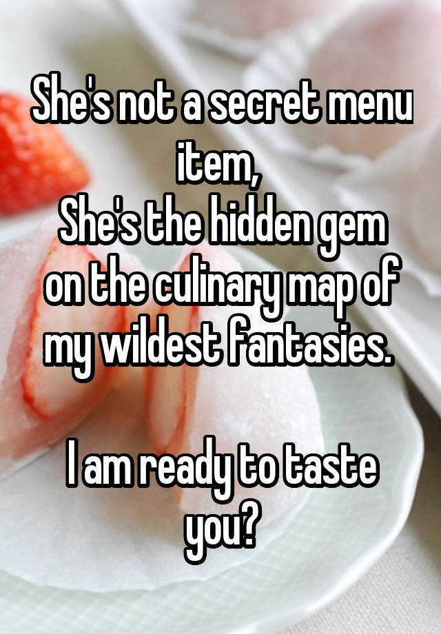 She's not a secret menu item, 
She's the hidden gem on the culinary map of my wildest fantasies. 

I am ready to taste you?