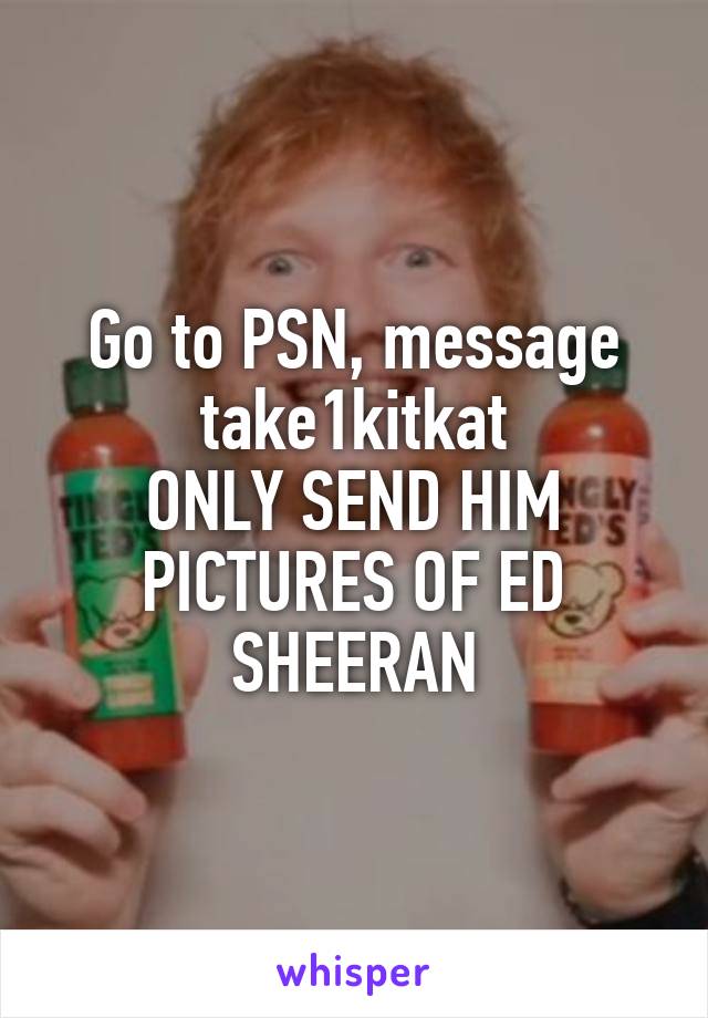 Go to PSN, message take1kitkat
ONLY SEND HIM PICTURES OF ED SHEERAN