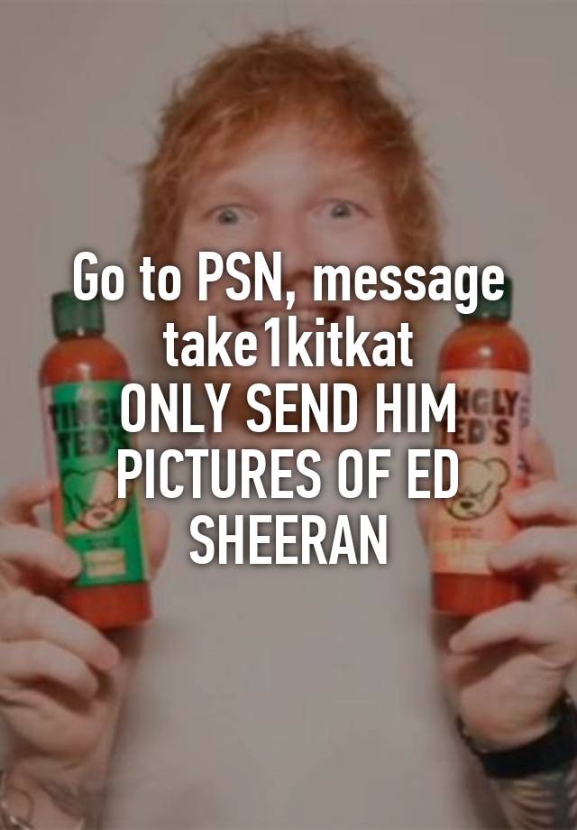 Go to PSN, message take1kitkat
ONLY SEND HIM PICTURES OF ED SHEERAN
