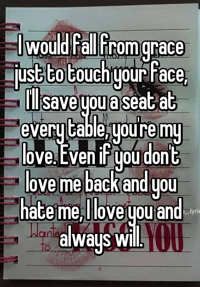 I would fall from grace just to touch your face, I'll save you a seat at every table, you're my love. Even if you don't love me back and you hate me, I love you and always will.