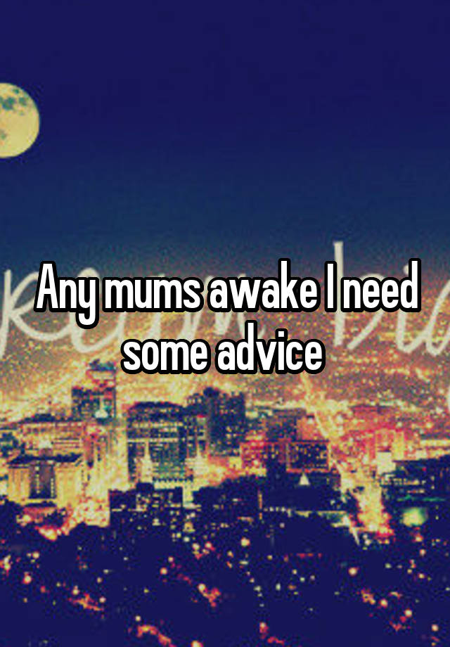 Any mums awake I need some advice 