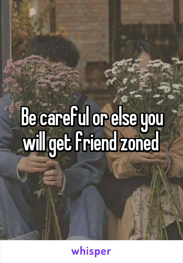 Be careful or else you will get friend zoned 