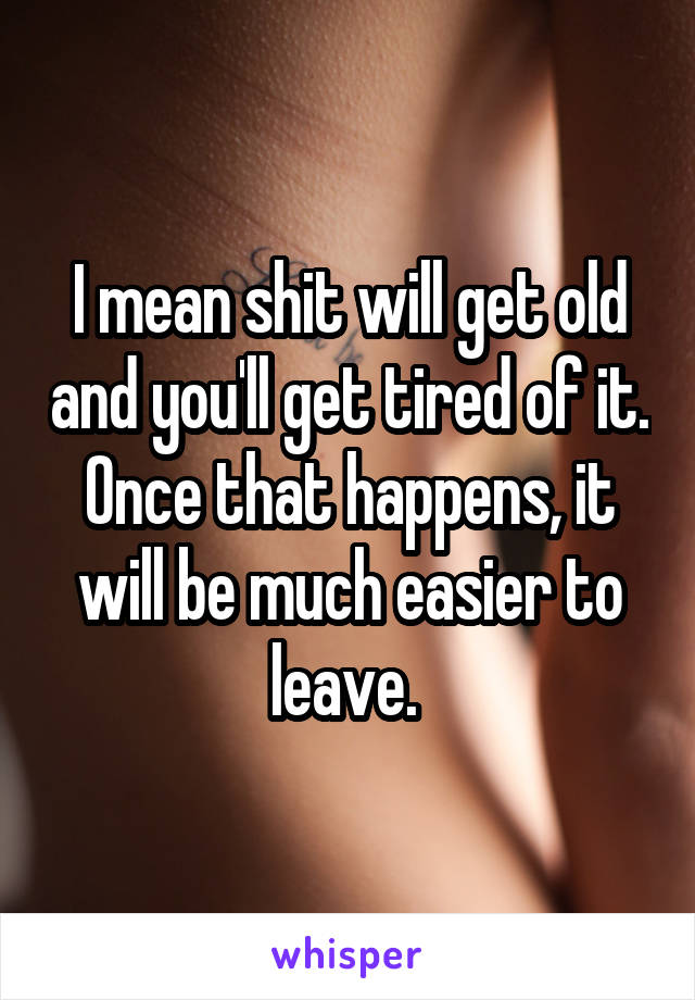 I mean shit will get old and you'll get tired of it. Once that happens, it will be much easier to leave. 