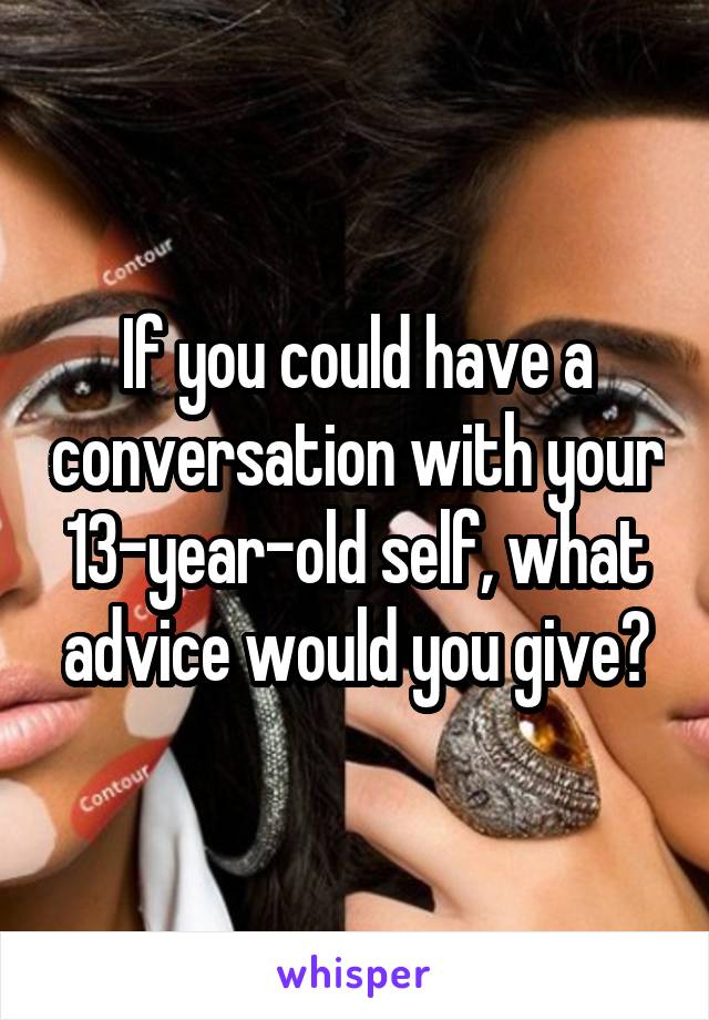 If you could have a conversation with your 13-year-old self, what advice would you give?