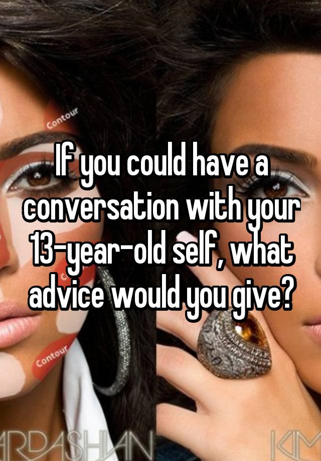 If you could have a conversation with your 13-year-old self, what advice would you give?