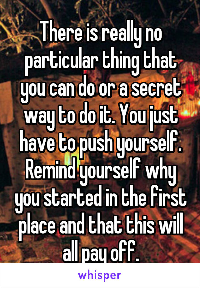 There is really no particular thing that you can do or a secret way to do it. You just have to push yourself. Remind yourself why you started in the first place and that this will all pay off.