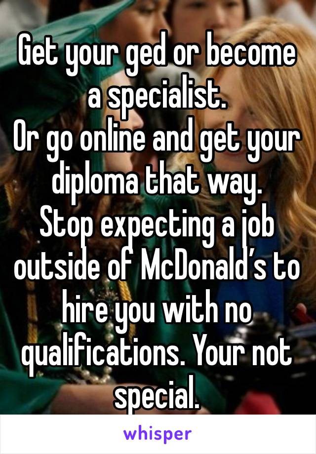 Get your ged or become a specialist.
Or go online and get your diploma that way.
Stop expecting a job outside of McDonald’s to hire you with no qualifications. Your not special.